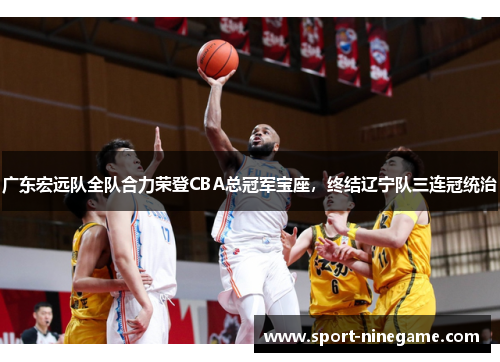 广东宏远队全队合力荣登CBA总冠军宝座，终结辽宁队三连冠统治