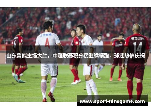 山东鲁能主场大胜，中超联赛积分榜继续领跑，球迷热情庆祝