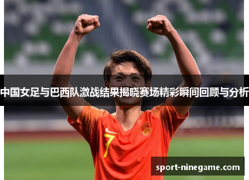 中国女足与巴西队激战结果揭晓赛场精彩瞬间回顾与分析