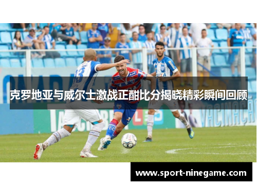 克罗地亚与威尔士激战正酣比分揭晓精彩瞬间回顾