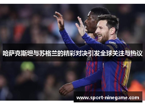 哈萨克斯坦与苏格兰的精彩对决引发全球关注与热议