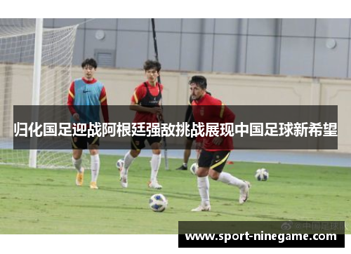 归化国足迎战阿根廷强敌挑战展现中国足球新希望